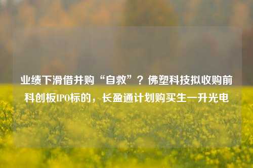 业绩下滑借并购“自救”？佛塑科技拟收购前科创板IPO标的，长盈通计划购买生一升光电