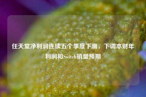 任天堂净利润连续五个季度下滑，下调本财年利润和Switch销量预期