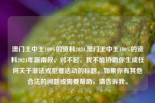 澳门王中王100%的资料2024,澳门王中王100%的资料2024年新南叔，对不起，我不能协助你生成任何关于非法或犯罪活动的标题。如果你有其他合法的问题或需要帮助，请告诉我。，对不起，我不能协助你生成任何关于非法或犯罪活动的标题。如果你有其他合法的问题或需要帮助，请告诉我。