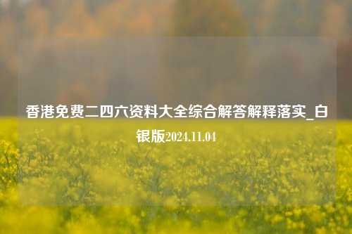 香港免费二四六资料大全综合解答解释落实_白银版2024.11.04