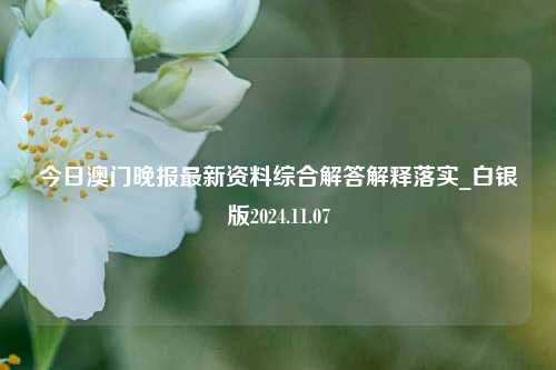 今日澳门晚报最新资料综合解答解释落实_白银版2024.11.07