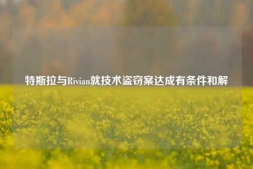 特斯拉与Rivian就技术盗窃案达成有条件和解