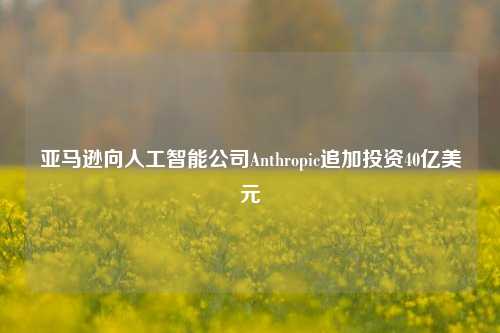 亚马逊向人工智能公司Anthropic追加投资40亿美元