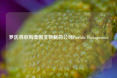 罗氏将收购美国生物制药公司Poseida Therapeutics