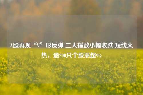 A股再现“V”形反弹 三大指数小幅收跌 短线火热，逾200只个股涨超9%