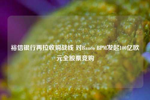 裕信银行再拉收购战线 对Banco BPM发起100亿欧元全股票竞购