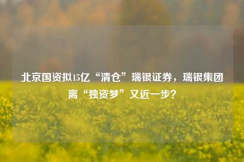 北京国资拟15亿“清仓”瑞银证券，瑞银集团离“独资梦”又近一步？